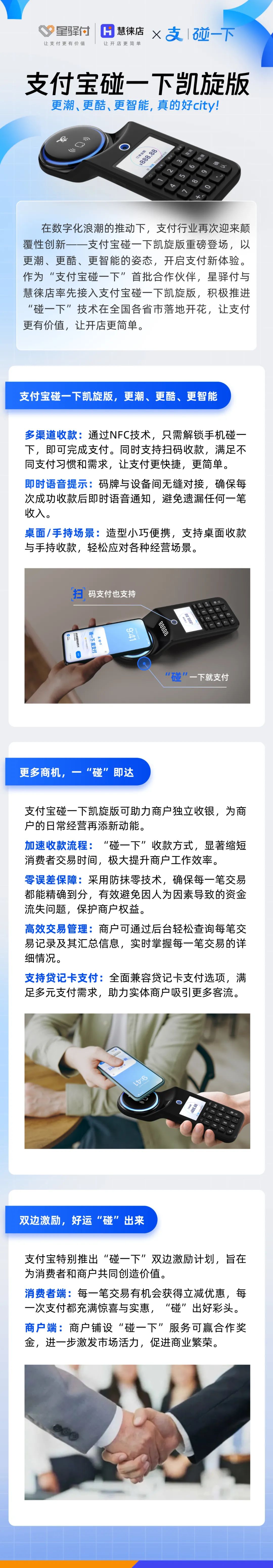在數(shù)字化浪潮的推動下，支付行業(yè)再次迎來顛覆性創(chuàng)新-一支付寶碰一下凱旋版重磅登場，以更潮、更酷、更智能的姿態(tài)，開啟支付新體驗(yàn)。作為“支付寶碰一下”首批合作伙伴，星驛付與慧徠店率先接入支付寶碰一下凱旋版，積極推進(jìn)“碰一下”技術(shù)在全國各省市落地開花，讓支付更有價值，讓開店更簡單。



支付寶碰一下凱旋版，更潮、更酷、更智能

多渠道收款:通過NFC技術(shù)，只需解鎖手機(jī)碰一下，即可完成支付。同時支持掃碼收款，滿足不同支付習(xí)慣和需求，讓支付更快捷，更簡單。

即時語音提示:碼牌與設(shè)備間無縫對接，確保每次成功收款后即時語音通知，避免遺漏任何一筆收入。

桌面/手持場景:造型小巧便攜，支持桌面收款與手持收款，輕松應(yīng)對各種經(jīng)營場景。



更多商機(jī)，一“碰”即達(dá)

支付寶碰一下凱旋版可助力商戶獨(dú)立收銀，為商戶的日常經(jīng)營再添新動能。

加速收款流程:“碰一下”收款方式，顯著縮短消費(fèi)者交易時間，極大提升商戶工作效率。

零誤差保障:采用防抹零技術(shù)，確保每一筆交易都能精確到分，有效避免因人為因素導(dǎo)致的資金流失問題，保護(hù)商戶權(quán)益。

高效交易管理:商戶可通過后臺輕松查詢每筆交易記錄及其匯總信息，實(shí)時掌握每一筆交易的詳細(xì)情況。

支持貸記卡支付:全面兼容貸記卡支付選項(xiàng)，滿足多元支付需求，助力實(shí)體商戶吸引更多客流。



雙邊激勵，好運(yùn)“碰”出來

支付寶特別推出“碰一下”雙邊激勵計劃，旨在為消費(fèi)者和商戶共同創(chuàng)造價值。

消費(fèi)者端:每一筆交易有機(jī)會獲得立減優(yōu)惠，每一次支付都充滿驚喜與實(shí)惠，“碰”出好彩頭。

商戶端:商戶鋪設(shè)“碰一下”服務(wù)可贏合作獎金，進(jìn)一步激發(fā)市場活力，促進(jìn)商業(yè)繁榮。